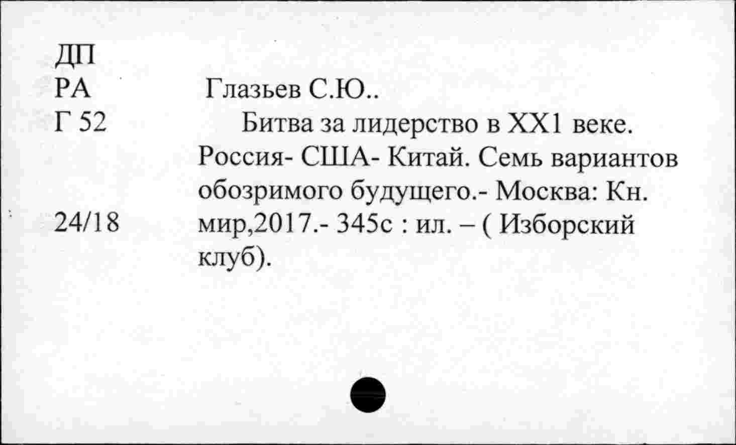 ﻿ДП
РА
Г 52
24/18
Глазьев С.Ю..
Битва за лидерство в XXI веке. Россия- США- Китай. Семь вариантов обозримого будущего,- Москва: Кн. мир,2017.- 345с : ил. - ( Изборский клуб).